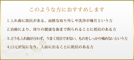 このような方におすすめします
(1)入れ歯に抵抗がある、面倒な取り外しや洗浄が嫌だという方 
(2)治療により、周りの健康な歯まで削られることに抵抗のある方 
(3)どうも入れ歯が合わず、うまく発音できない、ものをしっかり噛めないという方 
(4)口元が気になり、人前に出ることに抵抗のある方 
